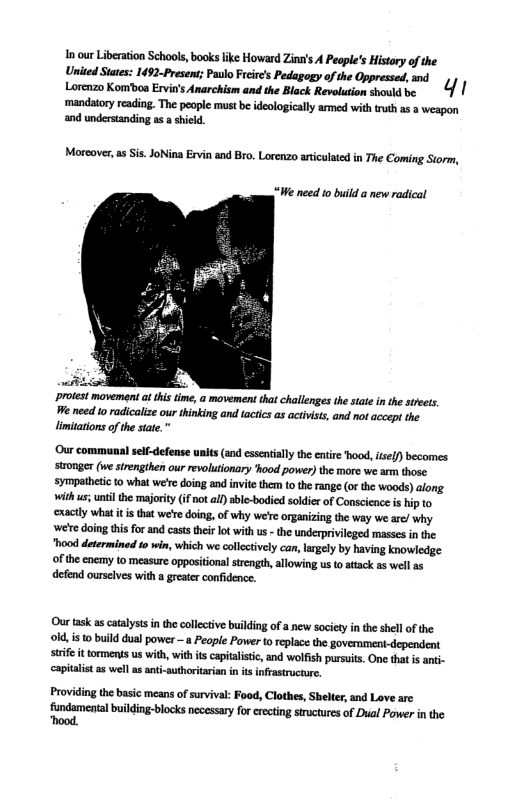 1 our Libeation Schools, books like Howard Zinu’s A Peaple’s History of the United Staes: 1492-Presen; Paulo Frcir’s Pedagogy o the Oppressed, and Lorenzo Kombon Evi’s Anarckism and the Bick revoaton somiabe . 4 | mandatory readin. The people must b idelogicaly armed withtruth s a weapon and understanding a  shicld  Moreover,as is. JoNina Ervin and Bro. Lorenzo articulated in The Coming Storm,  “We need 1o build a new radical  protest movement a this time, a movement that challenges the stale i the street, e need o radicalize our thinking and tactcs as activists, and ot accept the limiations of the state. ™  Our communal sel-defense units (and essentially the entir hood, isel) becomes stronger (we strengthen our revolutionary ’hood power) the more we arm those. sympatheic 1o what we’r doing and invie them to the range (or the woods) along. with us; unti the majority (i not al ble-bodied soldier of Conscience i hip to ‘xactly what it i that we’e doing, of why we’e organizing the way we are/ why e doing this for and casts thir lot with us - the underprivileged masses in the "hood determined io win, which we collectvely can, largly by having knowledge of the enemy to measure oppositiona strength, allowing us o attack as wel a5 defend ourselves with a greater confidence.  Our task as catalystsin thecolletive building of a new society i the shell of the ok, is o build dual power —a Peaple Power to replace the goverment-dependent. e it torments us with, with s capitalistic, and wolfish pursuit. One tha i anti- ‘apitalist a5 well as ani-authoritrian in it infrastructur.  Providing the basic means of survival: Food, Clothes, Shelter, and Love arc fundamental building-blocks necessary for eecting structues of Dual Power in the “hood. 